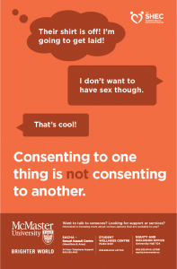 Orange poster with a text conversation on it. Person 1, thinking: "Their shirt is off! I'm going to get laid!" Person 2: "I don't want to have sex though!" Person 1: "That's cool!" Below the conversation is the following text in large type: "Consenting to one thing is not consenting to another." The Student Health Education Centre logo is in the top right corner of the poster. Below the large text, the footer has the McMaster University Brighter World logo, as well as the following text: "Want to talk to someone? Looking for support or services? Interested in knowing more about various options that are available to you? SACHA - Sexual Assault Centre (Hamilton & Area) 24 Hour Telephone Support 905.525.4162. Student Wellness Centre MUSC B101 905.525.9140 x27700. Equity and Inclusion Office University Hall 104 905.525.9140 x27581 equity@mcmaster.ca