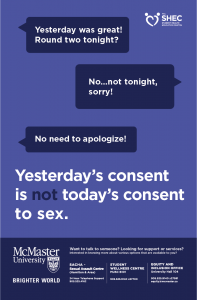 Blue poster with a text conversation on it. Person 1: "Yesterday was great! Round two tonight?" Person 2: "No...not tonight, sorry!" Person 1: "No need to apologize!" Below the conversation is the following text in large type: "Yesterday's consent is not today's consent to sex." The Student Health Education Centre logo is in the top right corner of the poster. Below the large text, the footer has the McMaster University Brighter World logo, as well as the following text: "Want to talk to someone? Looking for support or services? Interested in knowing more about various options that are available to you? SACHA - Sexual Assault Centre (Hamilton & Area) 24 Hour Telephone Support 905.525.4162. Student Wellness Centre MUSC B101 905.525.9140 x27700. Equity and Inclusion Office University Hall 104 905.525.9140 x27581 equity@mcmaster.ca